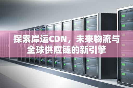 探索岸运CDN，未来物流与全球供应链的新引擎