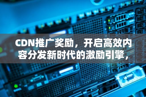 CDN推广奖励，开启高效内容分发新时代的激励引擎，cdn推送