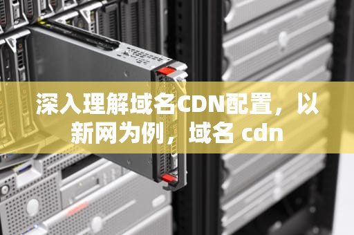 深入理解域名CDN配置，以新网为例，域名 cdn