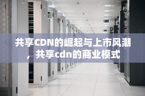 共享CDN的崛起与上市风潮，共享cdn的商业模式