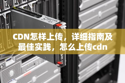 CDN怎样上传，详细指南及最佳实践，怎么上传cdn