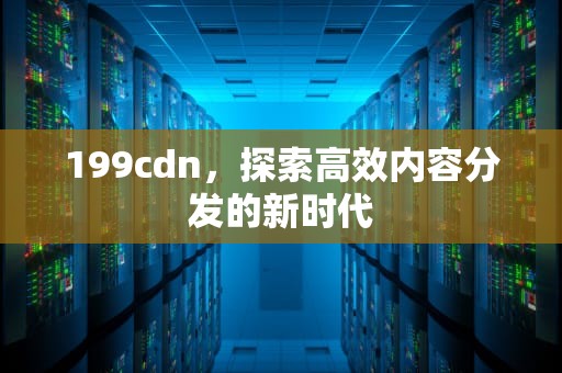 199cdn，探索高效内容分发的新时代