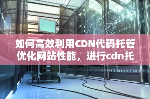 如何高效利用CDN代码托管优化网站性能，进行cdn托管