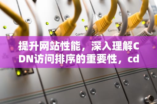 提升网站性能，深入理解CDN访问排序的重要性，cdn的访问流程