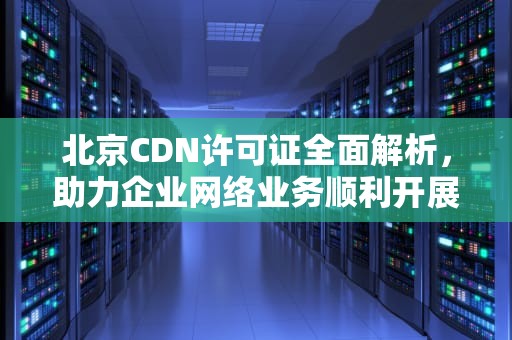 北京CDN许可证全面解析，助力企业网络业务顺利开展，cdn证书