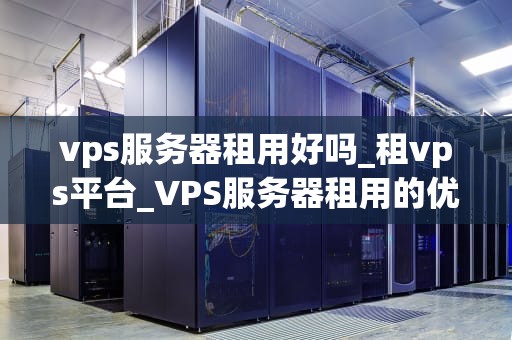 vps服务器租用好吗_租vps平台_VPS服务器租用的优势与考量