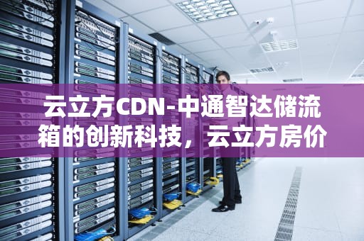 云立方CDN-中通智达储流箱的创新科技，云立方房价