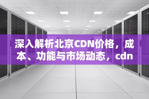 深入解析北京CDN价格，成本、功能与市场动态，cdn价格表