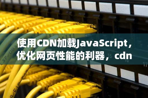 使用CDN加载JavaScript，优化网页性能的利器，cdn加载js失败了怎么办