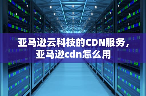 亚马逊云科技的CDN服务，亚马逊cdn怎么用