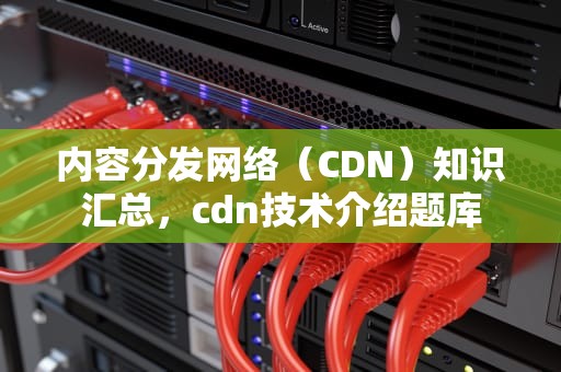 内容分发网络（CDN）知识汇总，cdn技术介绍题库