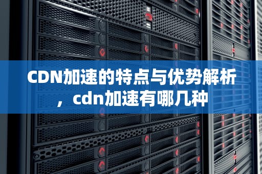 CDN加速的特点与优势解析，cdn加速有哪几种