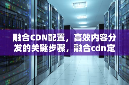 融合CDN配置，高效内容分发的关键步骤，融合cdn定义
