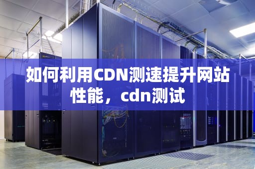 如何利用CDN测速提升网站性能，cdn测试
