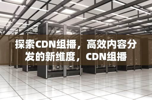 探索CDN组播，高效内容分发的新维度，CDN组播