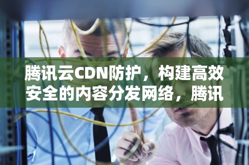 腾讯云CDN防护，构建高效安全的内容分发网络，腾讯cdn使用