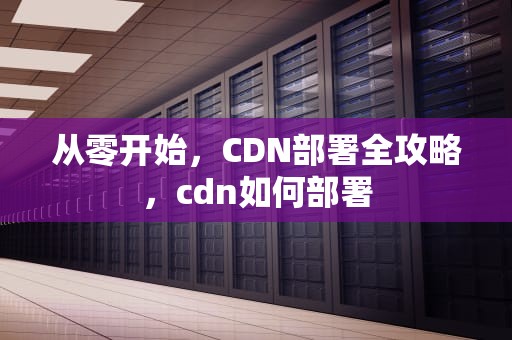 从零开始，CDN部署全攻略，cdn如何部署