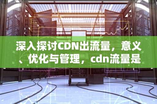 深入探讨CDN出流量，意义、优化与管理，cdn流量是什么