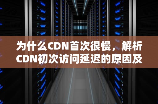为什么CDN首次很慢，解析CDN初次访问延迟的原因及优化策略，cdn第一次打开慢