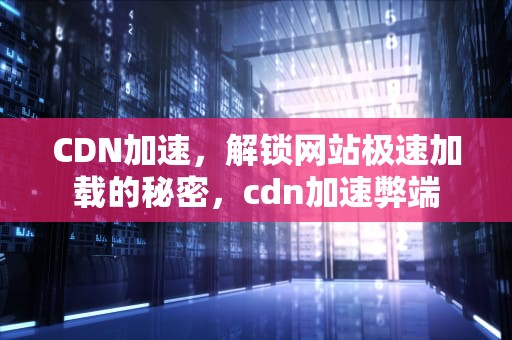 CDN加速，解锁网站极速加载的秘密，cdn加速弊端