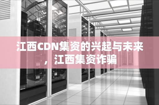 江西CDN集资的兴起与未来，江西集资诈骗