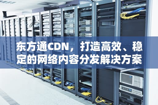 东方通CDN，打造高效、稳定的网络内容分发解决方案，东方通信