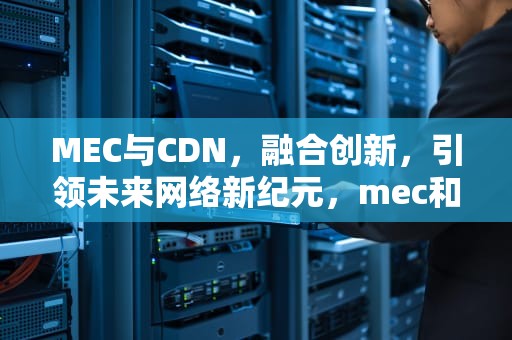 MEC与CDN，融合创新，引领未来网络新纪元，mec和cdn区别