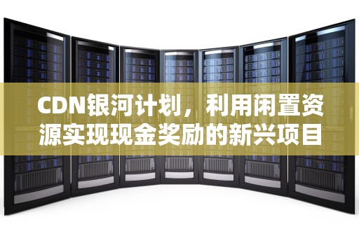 CDN银河计划，利用闲置资源实现现金奖励的新兴项目，银河计划是什么