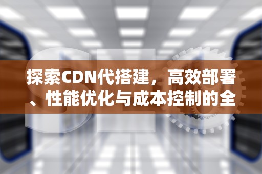 探索CDN代搭建，高效部署、性能优化与成本控制的全面指南，cdn 搭建