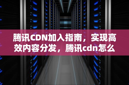 腾讯CDN加入指南，实现高效内容分发，腾讯cdn怎么样