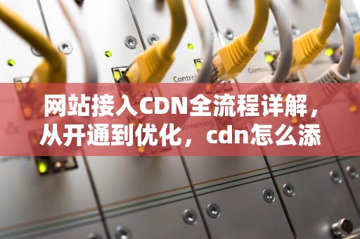 网站接入CDN全流程详解，从开通到优化，cdn怎么添加