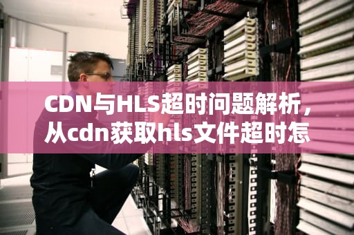 CDN与HLS超时问题解析，从cdn获取hls文件超时怎么办