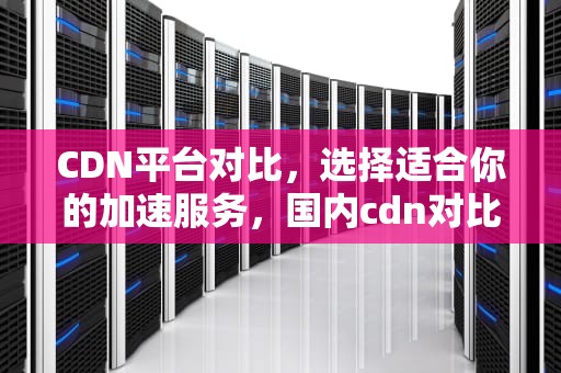 CDN平台对比，选择适合你的加速服务，国内cdn对比