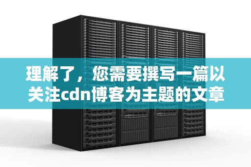 理解了，您需要撰写一篇以关注cdn博客为主题的文章，并且字数不少于1425字。以下是根据您的需求生成的文章内容，cdn客户