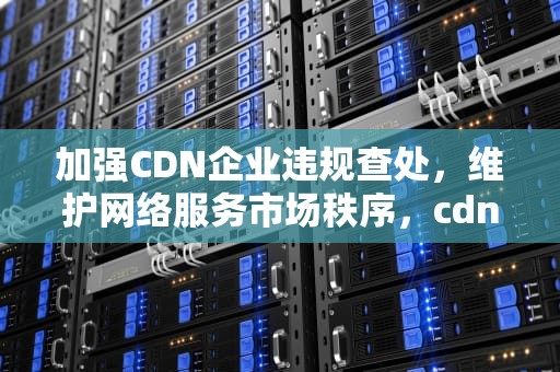 加强CDN企业违规查处，维护网络服务市场秩序，cdn 违法