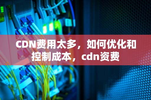 CDN费用太多，如何优化和控制成本，cdn资费