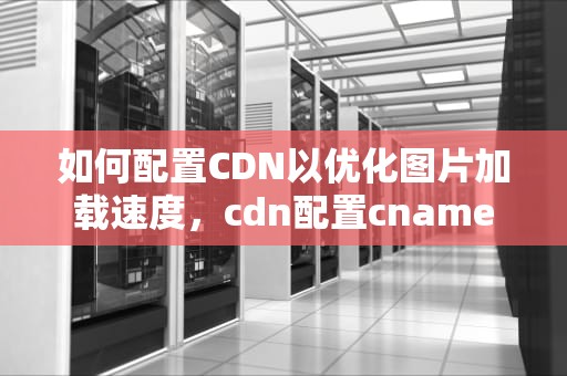 如何配置CDN以优化图片加载速度，cdn配置cname