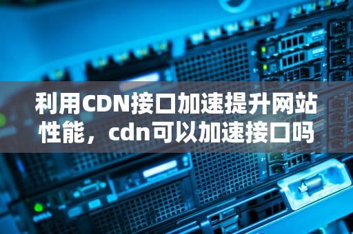 利用CDN接口加速提升网站性能，cdn可以加速接口吗