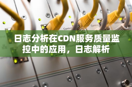 日志分析在CDN服务质量监控中的应用，日志解析