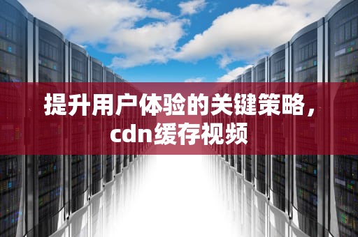 提升用户体验的关键策略，cdn缓存视频