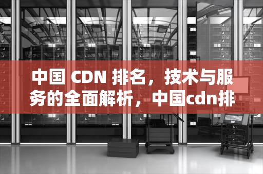 中国 CDN 排名，技术与服务的全面解析，中国cdn排名