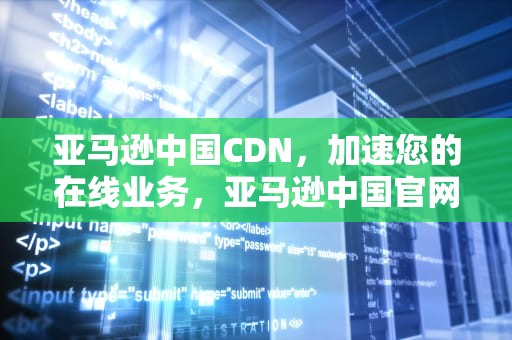 亚马逊中国CDN，加速您的在线业务，亚马逊中国官网网站