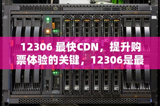 12306 最快CDN，提升购票体验的关键，12306是最快的吗