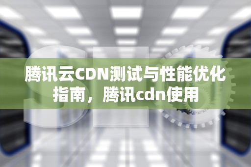 腾讯云CDN测试与性能优化指南，腾讯cdn使用