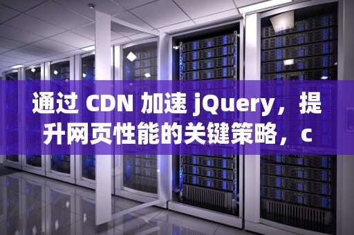 通过 CDN 加速 jQuery，提升网页性能的关键策略，cdn 加速原理