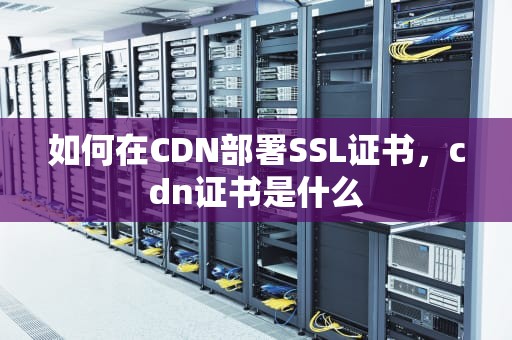 如何在CDN部署SSL证书，cdn证书是什么