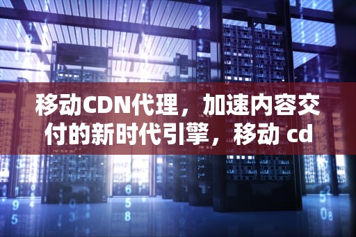 移动CDN代理，加速内容交付的新时代引擎，移动 cdn
