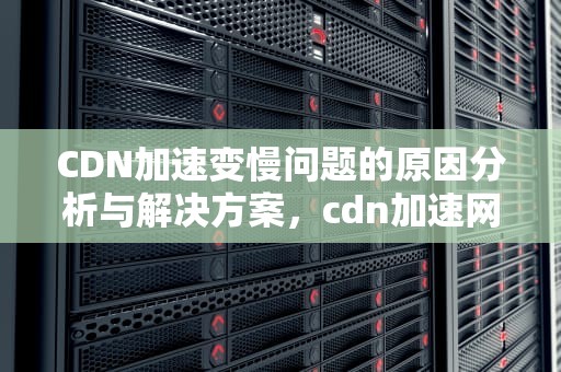 CDN加速变慢问题的原因分析与解决方案，cdn加速网页还是慢