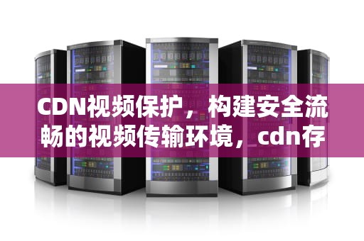 CDN视频保护，构建安全流畅的视频传输环境，cdn存储视频