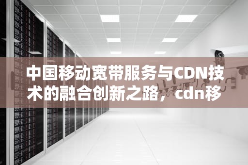 中国移动宽带服务与CDN技术的融合创新之路，cdn移动宽带可以使用吗